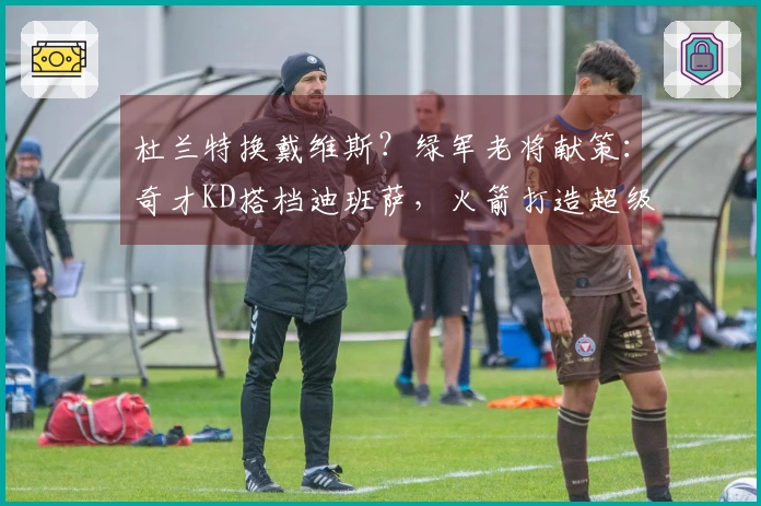 杜兰特换戴维斯？绿军老将献策：奇才KD搭档迪班萨，火箭打造超级内线