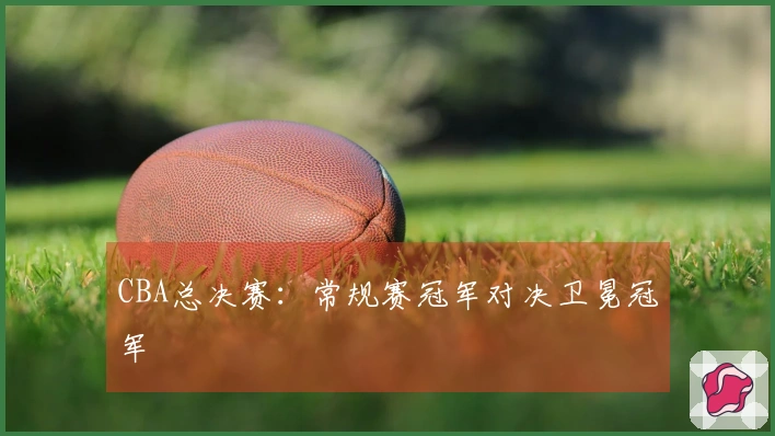 CBA总决赛：常规赛冠军对决卫冕冠军