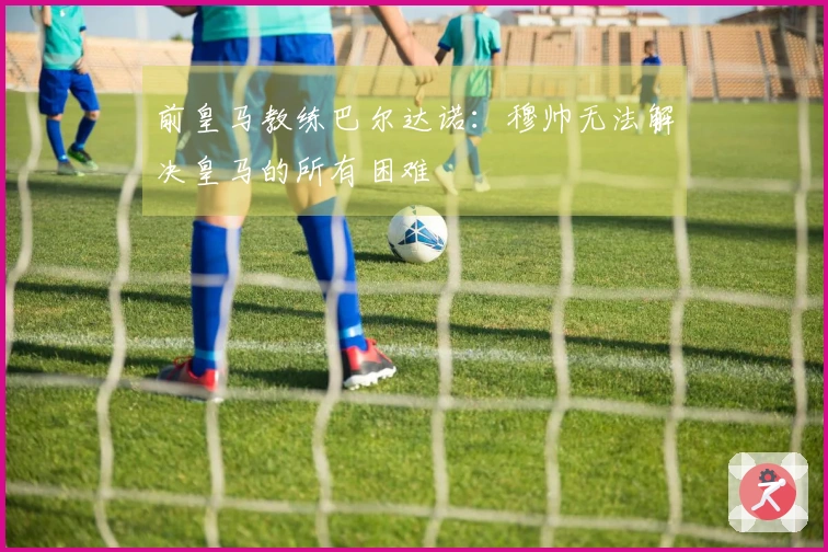 前皇马教练巴尔达诺：穆帅无法解决皇马的所有困难